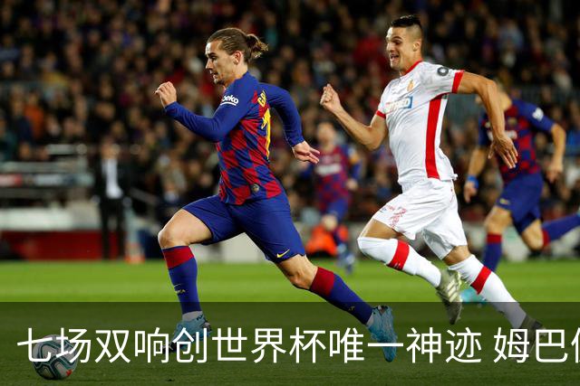 七场双响创世界杯唯一神迹 姆巴佩展现统治级实力