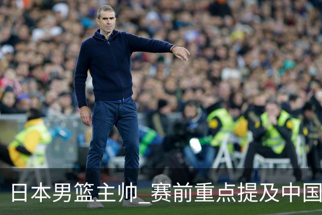 日本男篮主帅 赛前重点提及中国队一人，不是杨瀚森 也不是赵继伟！